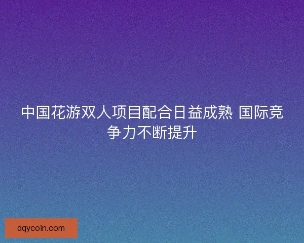 中国花游双人项目配合日益成熟 国际竞争力不断提升