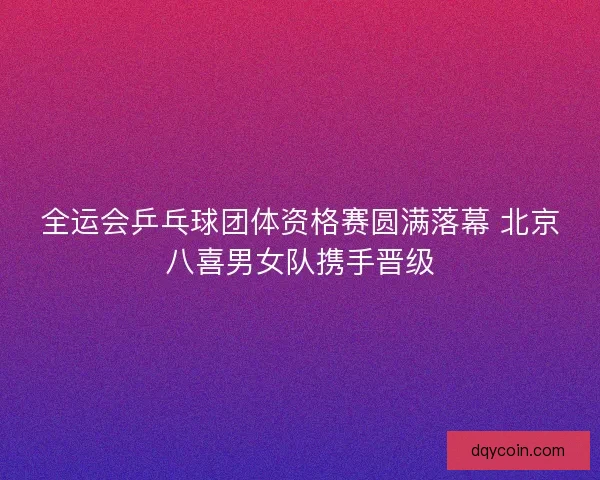 全运会乒乓球团体资格赛圆满落幕 北京八喜男女队携手晋级