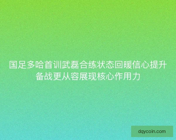 国足多哈首训武磊合练状态回暖信心提升备战更从容展现核心作用力