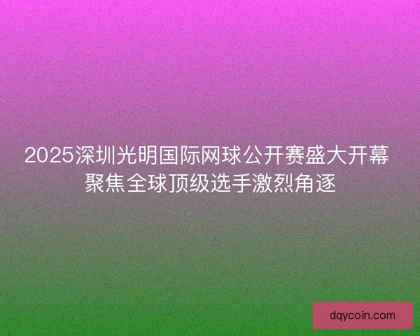 2025深圳光明国际网球公开赛盛大开幕 聚焦全球顶级选手激烈角逐