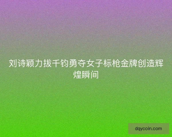 刘诗颖力拔千钧勇夺女子标枪金牌创造辉煌瞬间