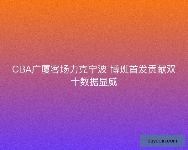 CBA广厦客场力克宁波 博班首发贡献双十数据显威
